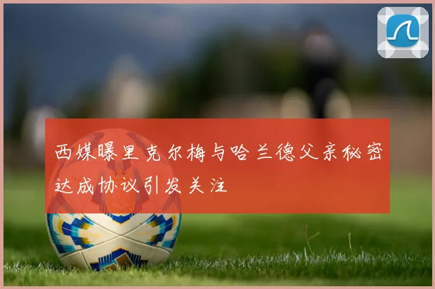 西媒曝里克尔梅与哈兰德父亲秘密达成协议引发关注