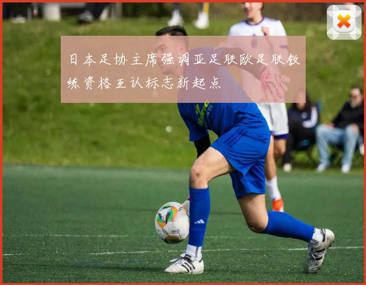 日本足协主席强调亚足联欧足联教练资格互认标志新起点