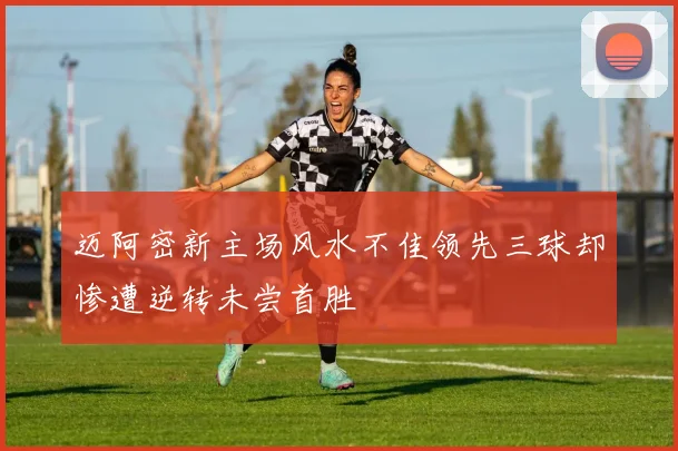 迈阿密新主场风水不佳领先三球却惨遭逆转未尝首胜